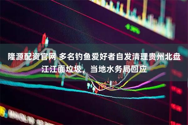 隆源配资官网 多名钓鱼爱好者自发清理贵州北盘江江面垃圾，当地水务局回应
