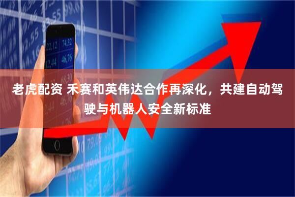 老虎配资 禾赛和英伟达合作再深化，共建自动驾驶与机器人安全新标准