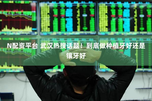N配资平台 武汉热搜话题！到底做种植牙好还是镶牙好