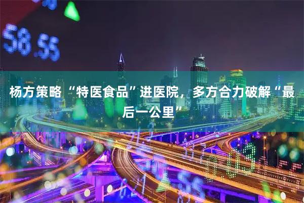 杨方策略 “特医食品”进医院，多方合力破解“最后一公里”