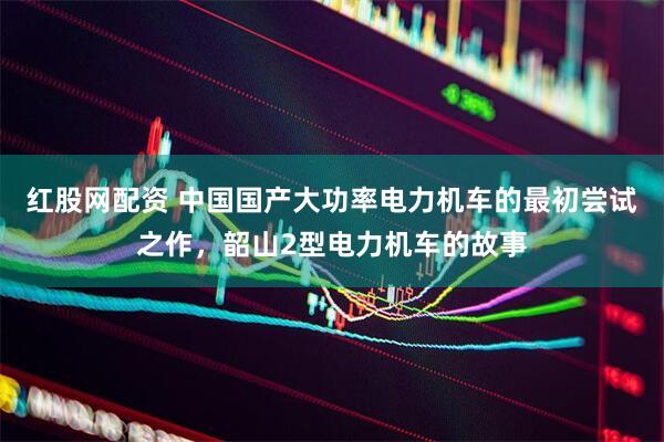 红股网配资 中国国产大功率电力机车的最初尝试之作，韶山2型电力机车的故事