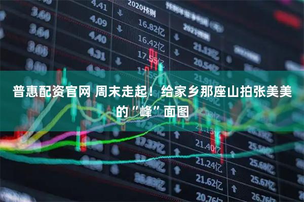 普惠配资官网 周末走起！给家乡那座山拍张美美的“峰”面图