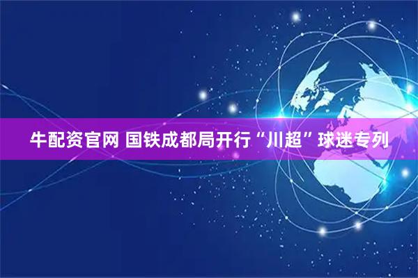 牛配资官网 国铁成都局开行“川超”球迷专列