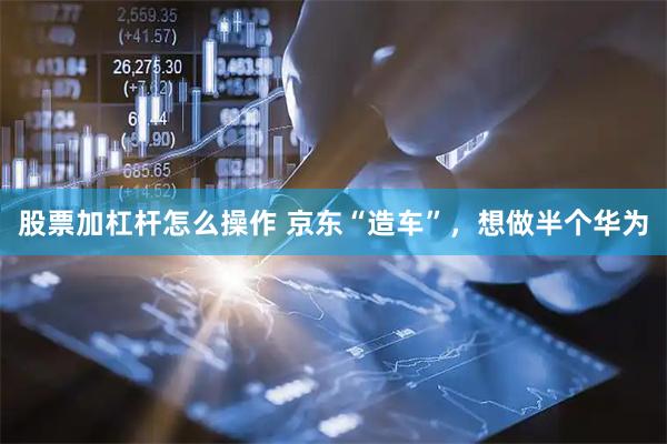 股票加杠杆怎么操作 京东“造车”，想做半个华为