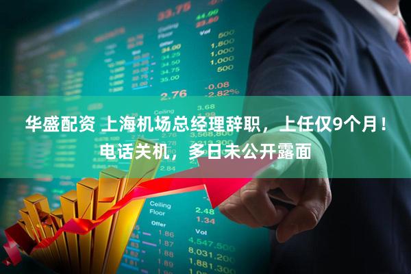 华盛配资 上海机场总经理辞职，上任仅9个月！电话关机，多日未公开露面