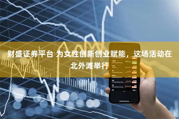 财盛证券平台 为女性创新创业赋能，这场活动在北外滩举行
