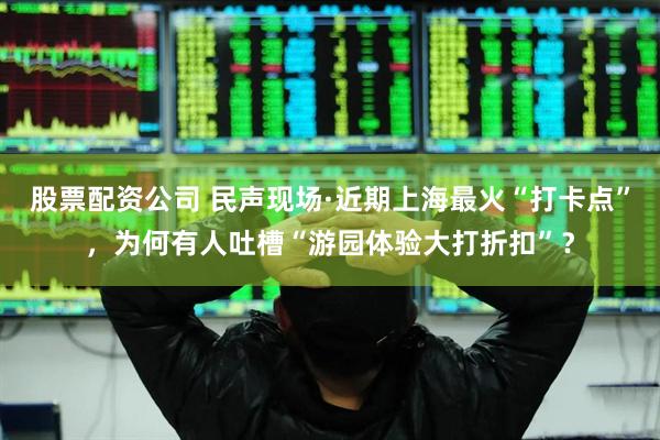 股票配资公司 民声现场·近期上海最火“打卡点”，为何有人吐槽“游园体验大打折扣”？