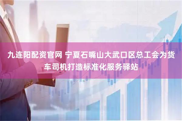 九连阳配资官网 宁夏石嘴山大武口区总工会为货车司机打造标准化服务驿站