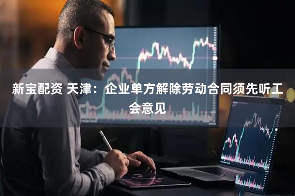 新宝配资 天津：企业单方解除劳动合同须先听工会意见