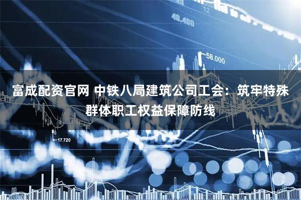 富成配资官网 中铁八局建筑公司工会：筑牢特殊群体职工权益保障防线