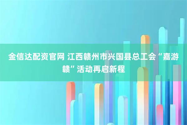 金信达配资官网 江西赣州市兴国县总工会“嘉游赣”活动再启新程