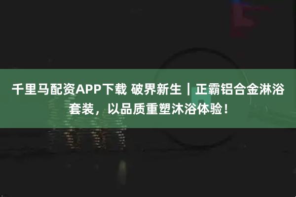 千里马配资APP下载 破界新生｜正霸铝合金淋浴套装，以品质重塑沐浴体验！