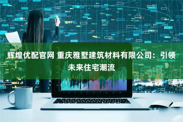 辉煌优配官网 重庆雅墅建筑材料有限公司：引领未来住宅潮流