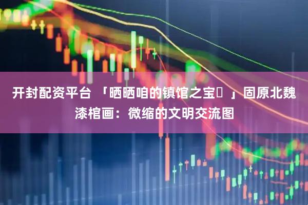开封配资平台 「晒晒咱的镇馆之宝㊽」固原北魏漆棺画：微缩的文明交流图