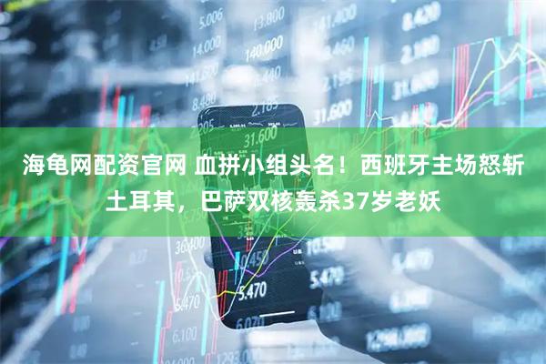 海龟网配资官网 血拼小组头名！西班牙主场怒斩土耳其，巴萨双核轰杀37岁老妖