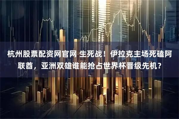 杭州股票配资网官网 生死战！伊拉克主场死磕阿联酋，亚洲双雄谁能抢占世界杯晋级先机？
