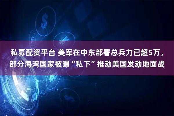 私募配资平台 美军在中东部署总兵力已超5万，部分海湾国家被曝“私下”推动美国发动地面战