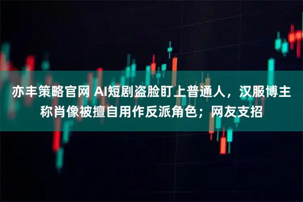 亦丰策略官网 AI短剧盗脸盯上普通人，汉服博主称肖像被擅自用作反派角色；网友支招