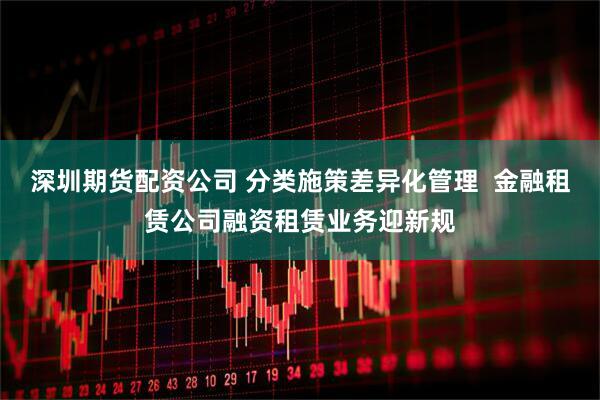 深圳期货配资公司 分类施策差异化管理  金融租赁公司融资租赁业务迎新规