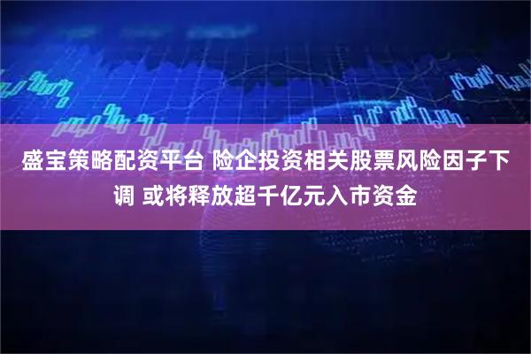 盛宝策略配资平台 险企投资相关股票风险因子下调 或将释放超千亿元入市资金
