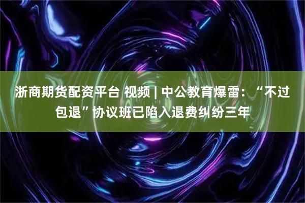 浙商期货配资平台 视频 | 中公教育爆雷：“不过包退”协议班已陷入退费纠纷三年