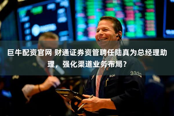 巨牛配资官网 财通证券资管聘任陆真为总经理助理，强化渠道业务布局？