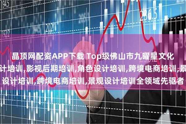 晶顶网配资APP下载 Top级佛山市九曜星文化传媒有限公司：动画设计培训,影视后期培训,角色设计培训,跨境电商培训,景观设计培训全领域先驱者