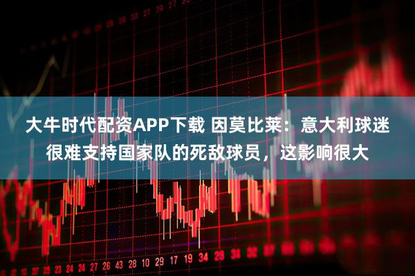 大牛时代配资APP下载 因莫比莱：意大利球迷很难支持国家队的死敌球员，这影响很大