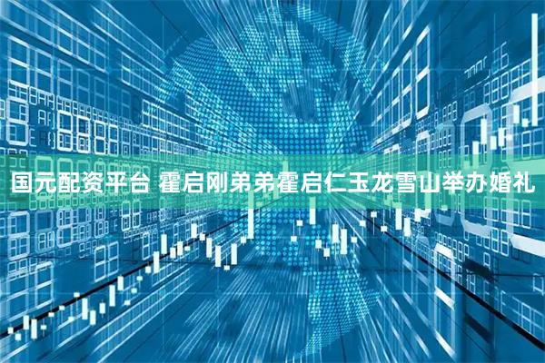 国元配资平台 霍启刚弟弟霍启仁玉龙雪山举办婚礼