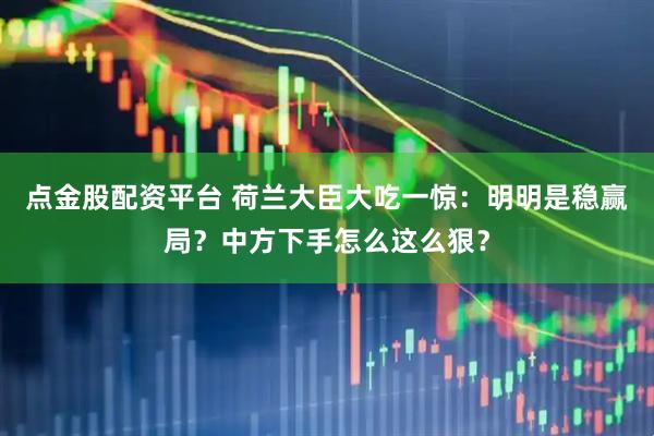 点金股配资平台 荷兰大臣大吃一惊：明明是稳赢局？中方下手怎么这么狠？