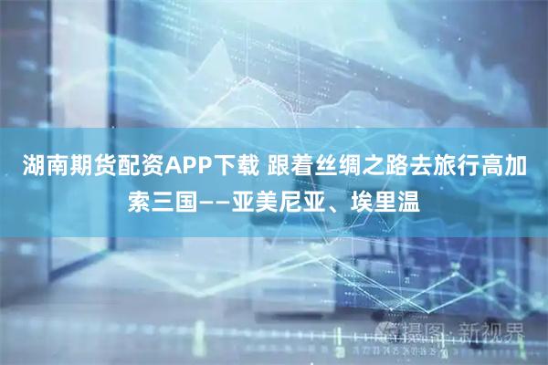 湖南期货配资APP下载 跟着丝绸之路去旅行高加索三国——亚美尼亚、埃里温