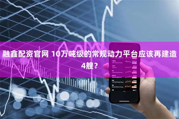 融鑫配资官网 10万吨级的常规动力平台应该再建造4艘？