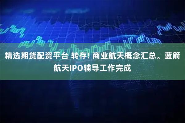 精选期货配资平台 转存! 商业航天概念汇总。蓝箭航天IPO辅导工作完成