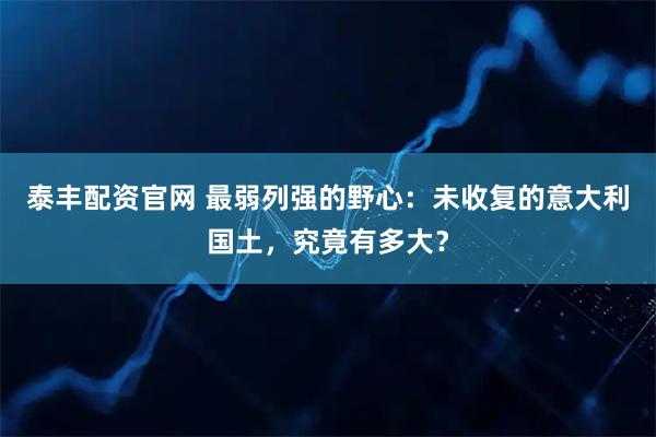 泰丰配资官网 最弱列强的野心：未收复的意大利国土，究竟有多大？
