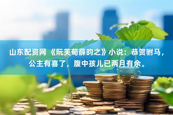 山东配资网 《阮芙荀薛昀之》小说：恭贺驸马，公主有喜了，腹中孩儿已两月有余。