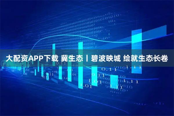 大配资APP下载 冀生态丨碧波映城 绘就生态长卷