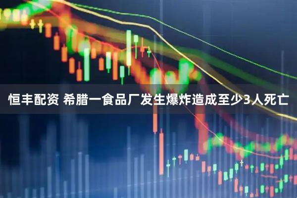 恒丰配资 希腊一食品厂发生爆炸造成至少3人死亡
