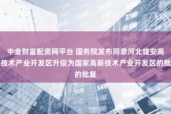 中金财富配资网平台 国务院发布同意河北雄安高新技术产业开发区升级为国家高新技术产业开发区的批复